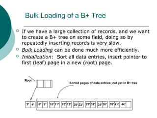 Bulk Loading of a B+ Tree
 If we have a large collection of records, and we want
to create a B+ tree on some field, doing so by
repeatedly inserting records is very slow.
 Bulk Loading can be done much more efficiently.
 Initialization: Sort all data entries, insert pointer to
first (leaf) page in a new (root) page.
3* 4* 6* 9* 10* 11* 12* 13* 20* 22* 23* 31* 35* 36* 38* 41* 44*
Sorted pages of data entries; not yet in B+ tree
Root
 