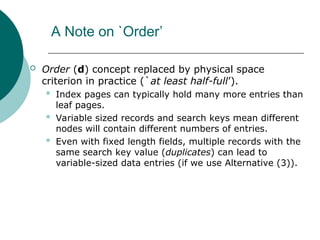 A Note on `Order’
 Order (d) concept replaced by physical space
criterion in practice (`at least half-full’).
 Index pages can typically hold many more entries than
leaf pages.
 Variable sized records and search keys mean different
nodes will contain different numbers of entries.
 Even with fixed length fields, multiple records with the
same search key value (duplicates) can lead to
variable-sized data entries (if we use Alternative (3)).
 