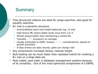 Summary
 Tree-structured indexes are ideal for range-searches, also good for
equality searches.
 B+ tree is a dynamic structure.
 Inserts/deletes leave tree height-balanced; log F N cost.
 High fanout (F) means depth rarely more than 3 or 4.
 Almost always better than maintaining a sorted file.
 Typically, 67% occupancy on average.
 Usually preferable to ISAM, modulo locking considerations; adjusts to
growth gracefully.
 If data entries are data records, splits can change rids!
 Key compression increases fanout, reduces height.
 Bulk loading can be much faster than repeated inserts for creating a
B+ tree on a large data set.
 Most widely used index in database management systems because
of its versatility. One of the most optimized components of a DBMS.
 