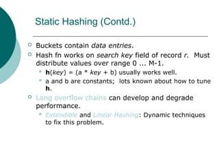 Static Hashing (Contd.)
 Buckets contain data entries.
 Hash fn works on search key field of record r. Must
distribute values over range 0 ... M-1.
 h(key) = (a * key + b) usually works well.
 a and b are constants; lots known about how to tune
h.
 Long overflow chains can develop and degrade
performance.
 Extendible and Linear Hashing: Dynamic techniques
to fix this problem.
 