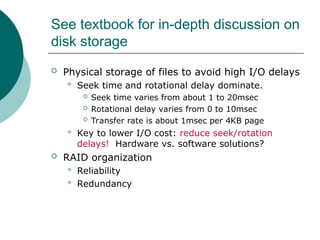 See textbook for in-depth discussion on
disk storage
 Physical storage of files to avoid high I/O delays
 Seek time and rotational delay dominate.
 Seek time varies from about 1 to 20msec
 Rotational delay varies from 0 to 10msec
 Transfer rate is about 1msec per 4KB page
 Key to lower I/O cost: reduce seek/rotation
delays! Hardware vs. software solutions?
 RAID organization
 Reliability
 Redundancy
 