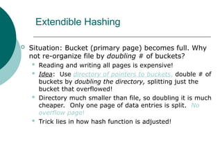 Extendible Hashing
 Situation: Bucket (primary page) becomes full. Why
not re-organize file by doubling # of buckets?
 Reading and writing all pages is expensive!
 Idea: Use directory of pointers to buckets, double # of
buckets by doubling the directory, splitting just the
bucket that overflowed!
 Directory much smaller than file, so doubling it is much
cheaper. Only one page of data entries is split. No
overflow page!
 Trick lies in how hash function is adjusted!
 