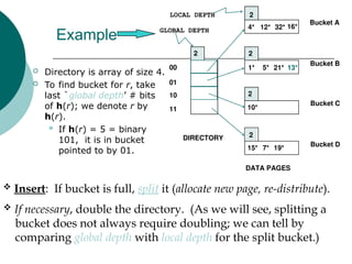 Example
 Directory is array of size 4.
 To find bucket for r, take
last `global depth’ # bits
of h(r); we denote r by
h(r).
 If h(r) = 5 = binary
101, it is in bucket
pointed to by 01.
 Insert: If bucket is full, split it (allocate new page, re-distribute).
 If necessary, double the directory. (As we will see, splitting a
bucket does not always require doubling; we can tell by
comparing global depth with local depth for the split bucket.)
13*
00
01
10
11
2
2
2
2
2
LOCAL DEPTH
GLOBAL DEPTH
DIRECTORY
Bucket A
Bucket B
Bucket C
Bucket D
DATA PAGES
10*
1* 21*
4* 12* 32* 16*
15* 7* 19*
5*
 