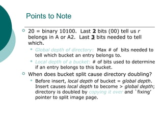 Points to Note
 20 = binary 10100. Last 2 bits (00) tell us r
belongs in A or A2. Last 3 bits needed to tell
which.
 Global depth of directory: Max # of bits needed to
tell which bucket an entry belongs to.
 Local depth of a bucket: # of bits used to determine
if an entry belongs to this bucket.
 When does bucket split cause directory doubling?
 Before insert, local depth of bucket = global depth.
Insert causes local depth to become > global depth;
directory is doubled by copying it over and `fixing’
pointer to split image page.
 
