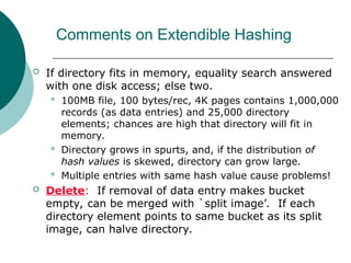Comments on Extendible Hashing
 If directory fits in memory, equality search answered
with one disk access; else two.
 100MB file, 100 bytes/rec, 4K pages contains 1,000,000
records (as data entries) and 25,000 directory
elements; chances are high that directory will fit in
memory.
 Directory grows in spurts, and, if the distribution of
hash values is skewed, directory can grow large.
 Multiple entries with same hash value cause problems!
 Delete: If removal of data entry makes bucket
empty, can be merged with `split image’. If each
directory element points to same bucket as its split
image, can halve directory.
 