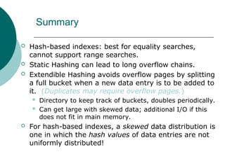 Summary
 Hash-based indexes: best for equality searches,
cannot support range searches.
 Static Hashing can lead to long overflow chains.
 Extendible Hashing avoids overflow pages by splitting
a full bucket when a new data entry is to be added to
it. (Duplicates may require overflow pages.)
 Directory to keep track of buckets, doubles periodically.
 Can get large with skewed data; additional I/O if this
does not fit in main memory.
 For hash-based indexes, a skewed data distribution is
one in which the hash values of data entries are not
uniformly distributed!
 