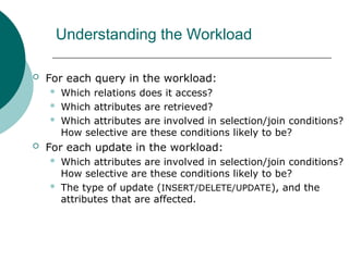 Understanding the Workload
 For each query in the workload:
 Which relations does it access?
 Which attributes are retrieved?
 Which attributes are involved in selection/join conditions?
How selective are these conditions likely to be?
 For each update in the workload:
 Which attributes are involved in selection/join conditions?
How selective are these conditions likely to be?
 The type of update (INSERT/DELETE/UPDATE), and the
attributes that are affected.
 