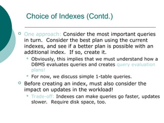 Choice of Indexes (Contd.)
 One approach: Consider the most important queries
in turn. Consider the best plan using the current
indexes, and see if a better plan is possible with an
additional index. If so, create it.
 Obviously, this implies that we must understand how a
DBMS evaluates queries and creates query evaluation
plans!
 For now, we discuss simple 1-table queries.
 Before creating an index, must also consider the
impact on updates in the workload!
 Trade-off: Indexes can make queries go faster, updates
slower. Require disk space, too.
 