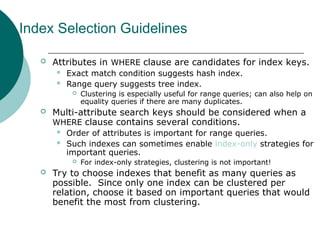 Index Selection Guidelines
 Attributes in WHERE clause are candidates for index keys.
 Exact match condition suggests hash index.
 Range query suggests tree index.
 Clustering is especially useful for range queries; can also help on
equality queries if there are many duplicates.
 Multi-attribute search keys should be considered when a
WHERE clause contains several conditions.
 Order of attributes is important for range queries.
 Such indexes can sometimes enable index-only strategies for
important queries.
 For index-only strategies, clustering is not important!
 Try to choose indexes that benefit as many queries as
possible. Since only one index can be clustered per
relation, choose it based on important queries that would
benefit the most from clustering.
 