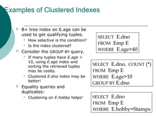 Examples of Clustered Indexes
 B+ tree index on E.age can be
used to get qualifying tuples.
 How selective is the condition?
 Is the index clustered?
 Consider the GROUP BY query.
 If many tuples have E.age >
10, using E.age index and
sorting the retrieved tuples
may be costly.
 Clustered E.dno index may be
better!
 Equality queries and
duplicates:
 Clustering on E.hobby helps!
SELECT E.dno
FROM Emp E
WHERE E.age>40
SELECT E.dno, COUNT (*)
FROM Emp E
WHERE E.age>10
GROUP BY E.dno
SELECT E.dno
FROM Emp E
WHERE E.hobby=Stamps
 