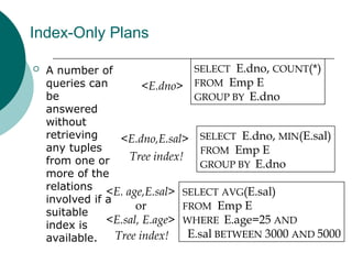 Index-Only Plans
 A number of
queries can
be
answered
without
retrieving
any tuples
from one or
more of the
relations
involved if a
suitable
index is
available.
SELECT E.dno, COUNT(*)
FROM Emp E
GROUP BY E.dno
SELECT E.dno, MIN(E.sal)
FROM Emp E
GROUP BY E.dno
SELECT AVG(E.sal)
FROM Emp E
WHERE E.age=25 AND
E.sal BETWEEN 3000 AND 5000
<E.dno>
<E.dno,E.sal>
Tree index!
<E. age,E.sal>
or
<E.sal, E.age>
Tree index!
 