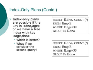 Index-Only Plans (Contd.)
 Index-only plans
are possible if the
key is <dno,age>
or we have a tree
index with key
<age,dno>
 Which is better?
 What if we
consider the
second query?
SELECT E.dno, COUNT (*)
FROM Emp E
WHERE E.age=30
GROUP BY E.dno
SELECT E.dno, COUNT (*)
FROM Emp E
WHERE E.age>30
GROUP BY E.dno
 