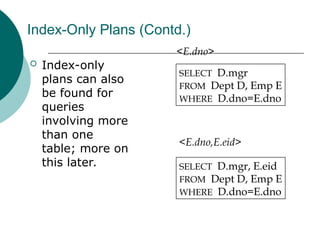 Index-Only Plans (Contd.)
 Index-only
plans can also
be found for
queries
involving more
than one
table; more on
this later.
SELECT D.mgr
FROM Dept D, Emp E
WHERE D.dno=E.dno
SELECT D.mgr, E.eid
FROM Dept D, Emp E
WHERE D.dno=E.dno
<E.dno>
<E.dno,E.eid>
 