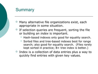 Summary
 Many alternative file organizations exist, each
appropriate in some situation.
 If selection queries are frequent, sorting the file
or building an index is important.
 Hash-based indexes only good for equality search.
 Sorted files and tree-based indexes best for range
search; also good for equality search. (Files rarely
kept sorted in practice; B+ tree index is better.)
 Index is a collection of data entries plus a way to
quickly find entries with given key values.
 