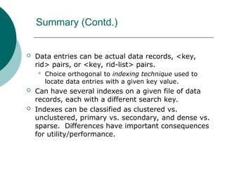 Summary (Contd.)
 Data entries can be actual data records, <key,
rid> pairs, or <key, rid-list> pairs.
 Choice orthogonal to indexing technique used to
locate data entries with a given key value.
 Can have several indexes on a given file of data
records, each with a different search key.
 Indexes can be classified as clustered vs.
unclustered, primary vs. secondary, and dense vs.
sparse. Differences have important consequences
for utility/performance.
 