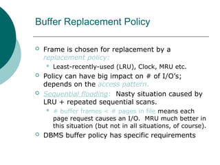 Buffer Replacement Policy
 Frame is chosen for replacement by a
replacement policy:
 Least-recently-used (LRU), Clock, MRU etc.
 Policy can have big impact on # of I/O’s;
depends on the access pattern.
 Sequential flooding: Nasty situation caused by
LRU + repeated sequential scans.
 # buffer frames < # pages in file means each
page request causes an I/O. MRU much better in
this situation (but not in all situations, of course).
 DBMS buffer policy has specific requirements
 
