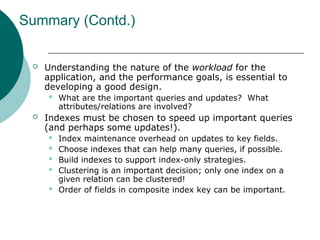 Summary (Contd.)
 Understanding the nature of the workload for the
application, and the performance goals, is essential to
developing a good design.
 What are the important queries and updates? What
attributes/relations are involved?
 Indexes must be chosen to speed up important queries
(and perhaps some updates!).
 Index maintenance overhead on updates to key fields.
 Choose indexes that can help many queries, if possible.
 Build indexes to support index-only strategies.
 Clustering is an important decision; only one index on a
given relation can be clustered!
 Order of fields in composite index key can be important.
 