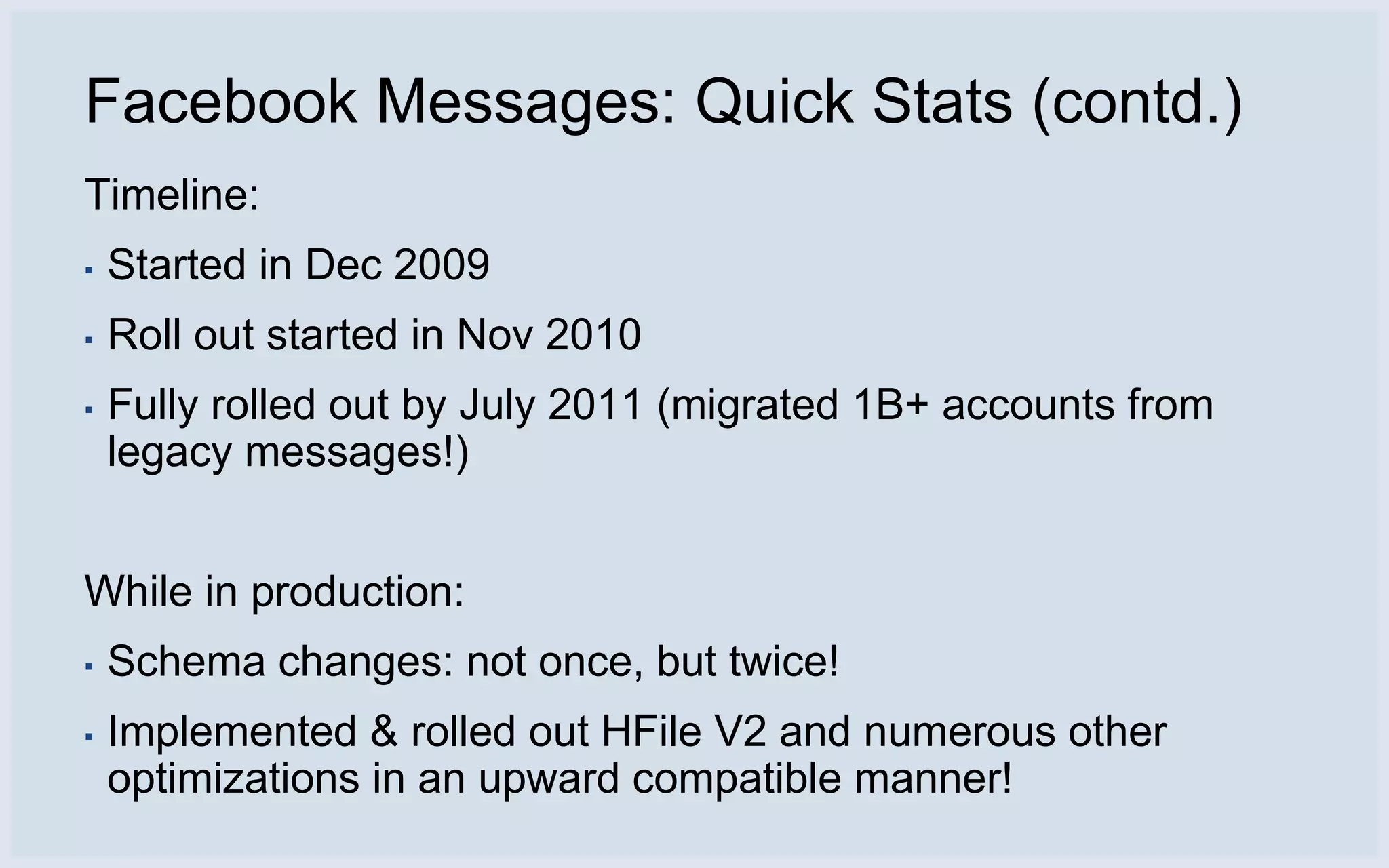 Facebook Messages: Quick Stats (contd.)
Timeline:
▪   Started in Dec 2009
▪   Roll out started in Nov 2010
▪   Fully rolled out by July 2011 (migrated 1B+ accounts from
    legacy messages!)


While in production:
▪   Schema changes: not once, but twice!
▪   Implemented & rolled out HFile V2 and numerous other
    optimizations in an upward compatible manner!
 