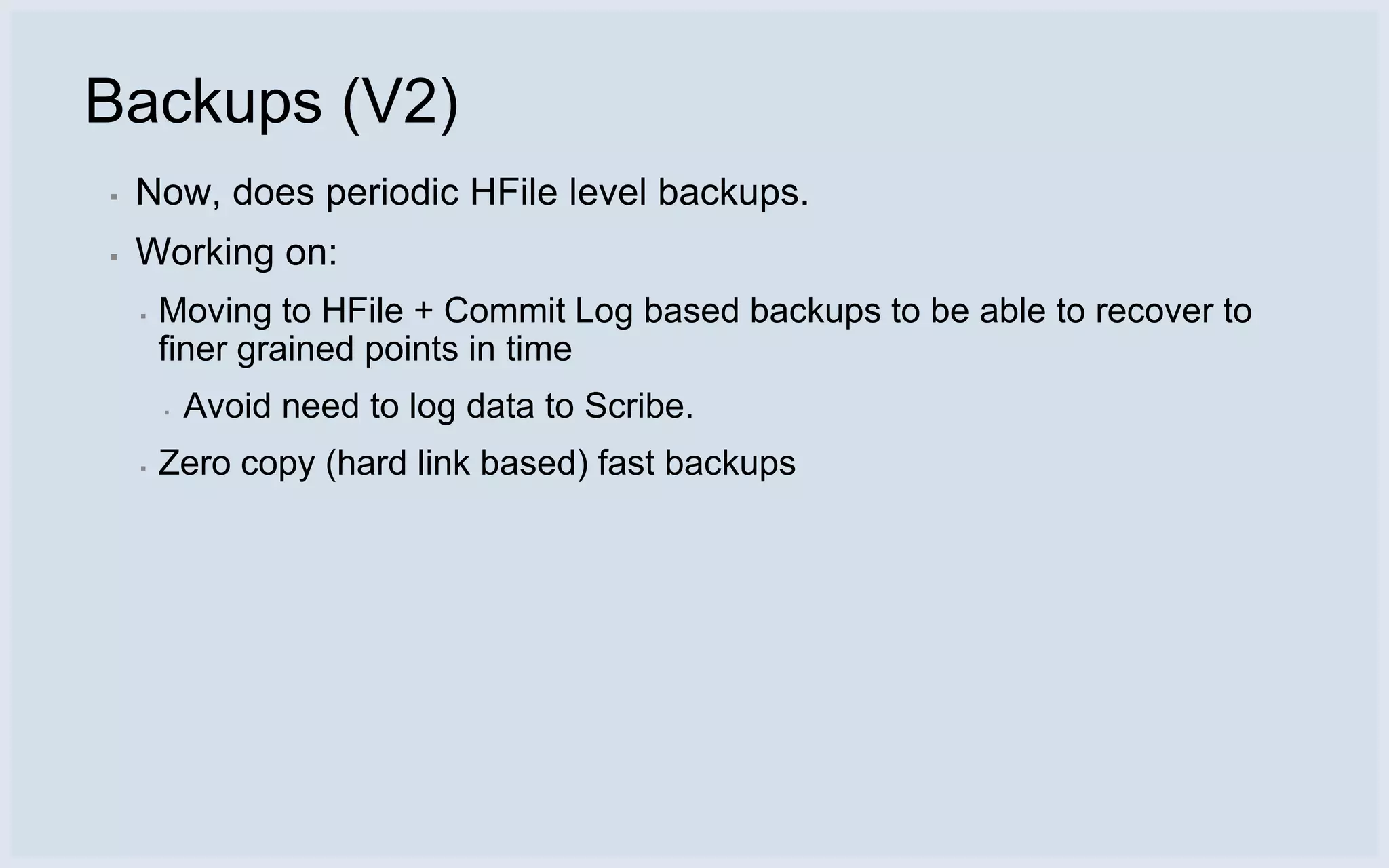 Backups (V2)
▪   Now, does periodic HFile level backups.
▪   Working on:
    ▪   Moving to HFile + Commit Log based backups to be able to recover to
        finer grained points in time
        ▪   Avoid need to log data to Scribe.
    ▪   Zero copy (hard link based) fast backups
 