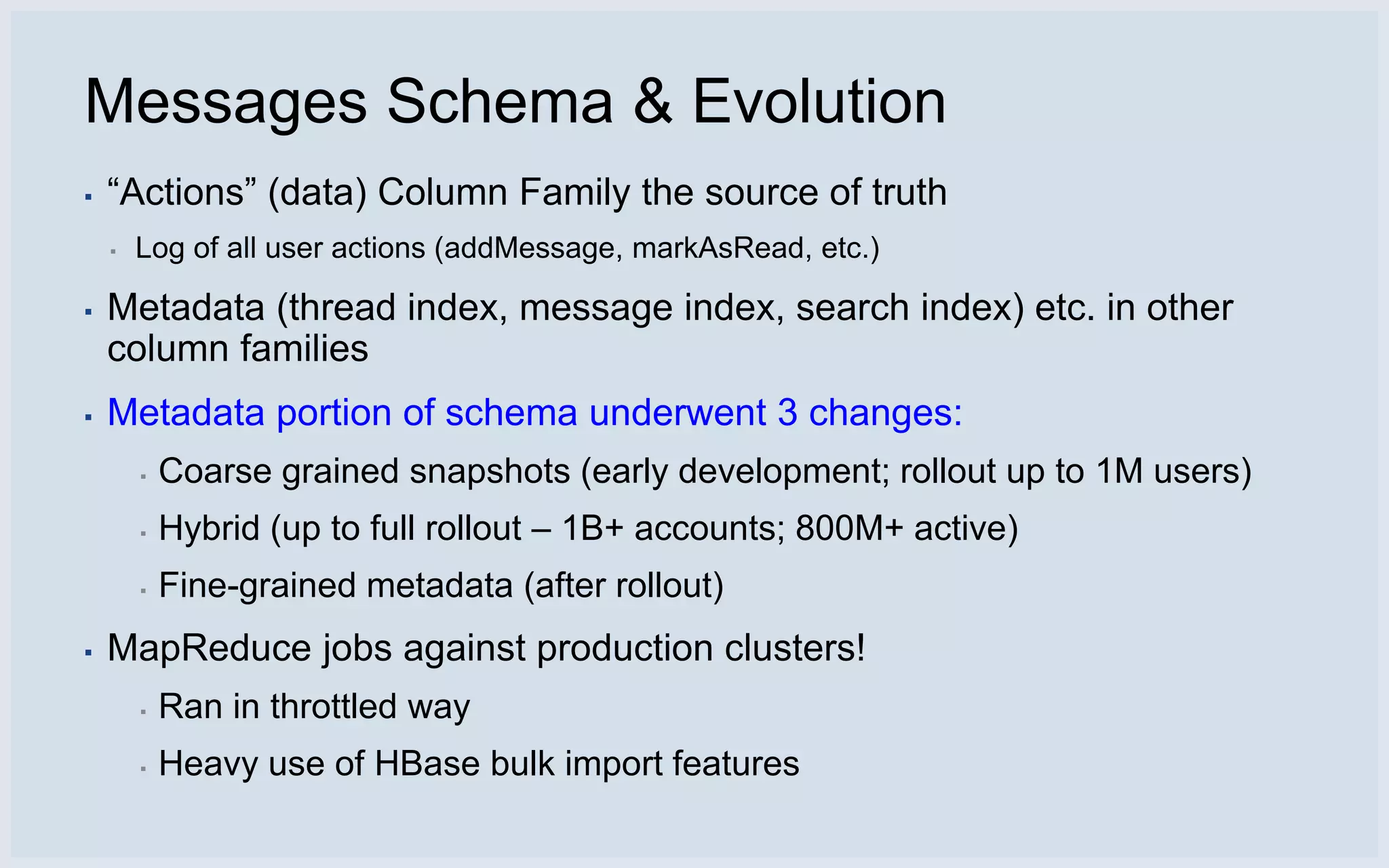 Messages Schema & Evolution
▪   “Actions” (data) Column Family the source of truth
    ▪   Log of all user actions (addMessage, markAsRead, etc.)

▪   Metadata (thread index, message index, search index) etc. in other
    column families
▪   Metadata portion of schema underwent 3 changes:
        ▪   Coarse grained snapshots (early development; rollout up to 1M users)
        ▪   Hybrid (up to full rollout – 1B+ accounts; 800M+ active)
        ▪   Fine-grained metadata (after rollout)
▪   MapReduce jobs against production clusters!
        ▪   Ran in throttled way
        ▪   Heavy use of HBase bulk import features
 
