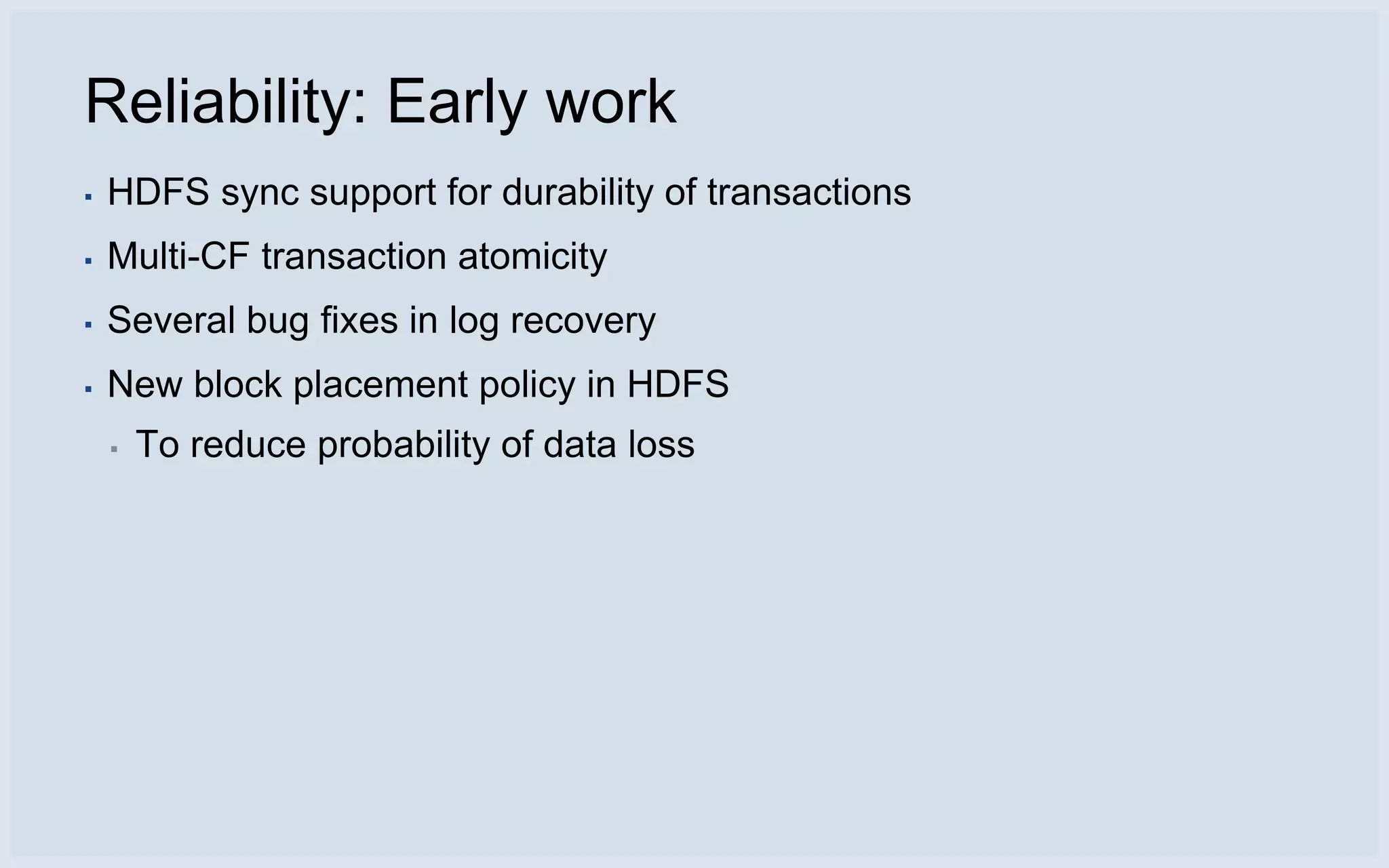Reliability: Early work
▪   HDFS sync support for durability of transactions
▪   Multi-CF transaction atomicity
▪   Several bug fixes in log recovery
▪   New block placement policy in HDFS
    ▪   To reduce probability of data loss
 