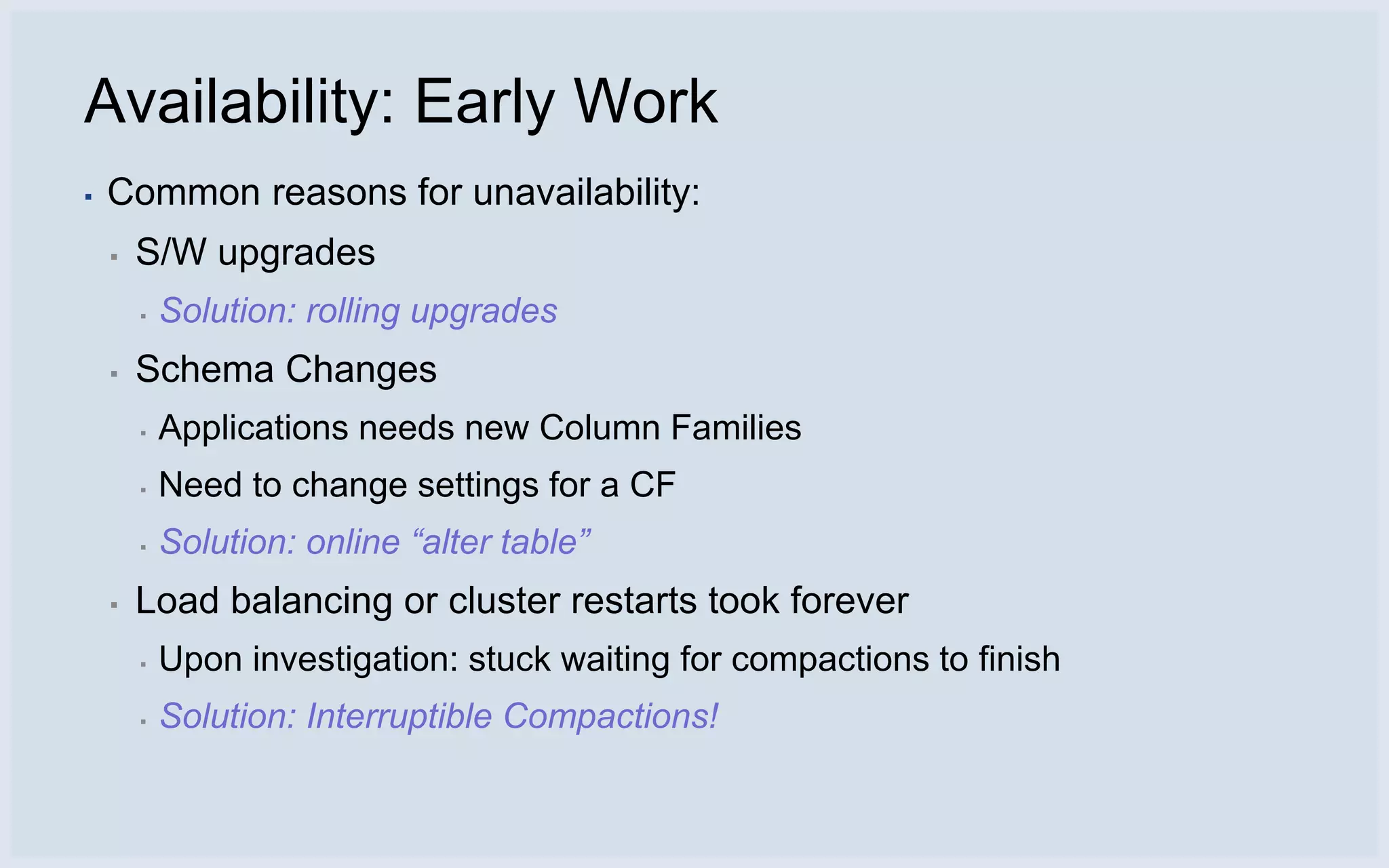 Availability: Early Work
▪   Common reasons for unavailability:
    ▪   S/W upgrades
        ▪   Solution: rolling upgrades
    ▪   Schema Changes
        ▪   Applications needs new Column Families
        ▪   Need to change settings for a CF
        ▪   Solution: online “alter table”
    ▪   Load balancing or cluster restarts took forever
        ▪   Upon investigation: stuck waiting for compactions to finish
        ▪   Solution: Interruptible Compactions!
 