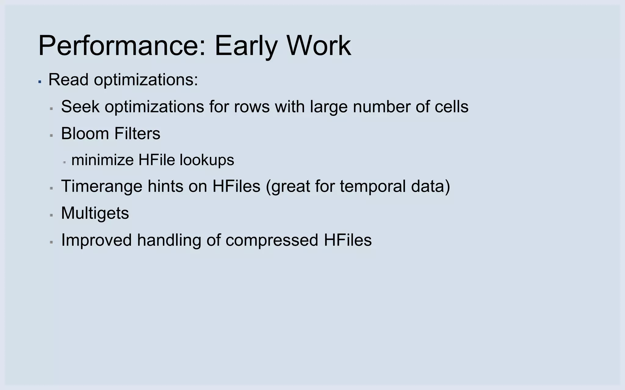 Performance: Early Work
▪   Read optimizations:
    ▪   Seek optimizations for rows with large number of cells
    ▪   Bloom Filters
        ▪   minimize HFile lookups
    ▪   Timerange hints on HFiles (great for temporal data)
    ▪   Multigets
    ▪   Improved handling of compressed HFiles
 