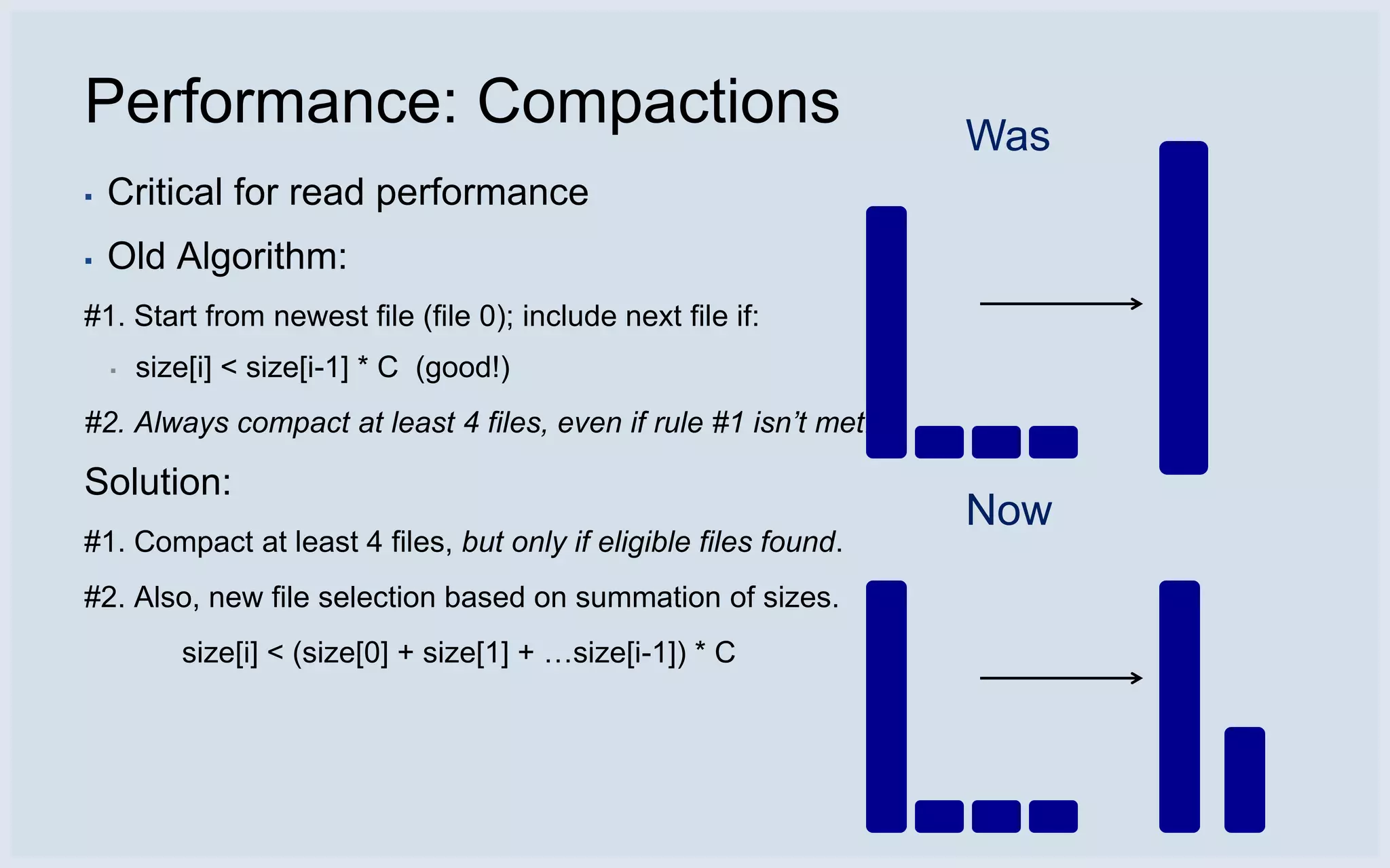 Performance: Compactions                                          Was
▪   Critical for read performance
▪   Old Algorithm:
#1. Start from newest file (file 0); include next file if:
    ▪   size[i] < size[i-1] * C (good!)
#2. Always compact at least 4 files, even if rule #1 isn’t met.

Solution:
                                                                  Now
#1. Compact at least 4 files, but only if eligible files found.
#2. Also, new file selection based on summation of sizes.
           size[i] < (size[0] + size[1] + …size[i-1]) * C
 