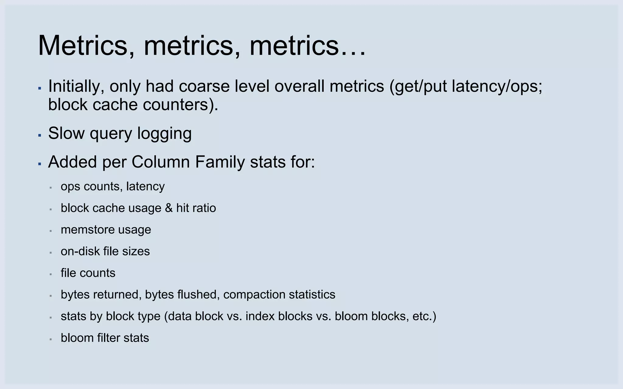 Metrics, metrics, metrics…
▪   Initially, only had coarse level overall metrics (get/put latency/ops;
    block cache counters).
▪   Slow query logging
▪   Added per Column Family stats for:
    ▪   ops counts, latency
    ▪   block cache usage & hit ratio
    ▪   memstore usage
    ▪   on-disk file sizes
    ▪   file counts
    ▪   bytes returned, bytes flushed, compaction statistics
    ▪   stats by block type (data block vs. index blocks vs. bloom blocks, etc.)
    ▪   bloom filter stats
 