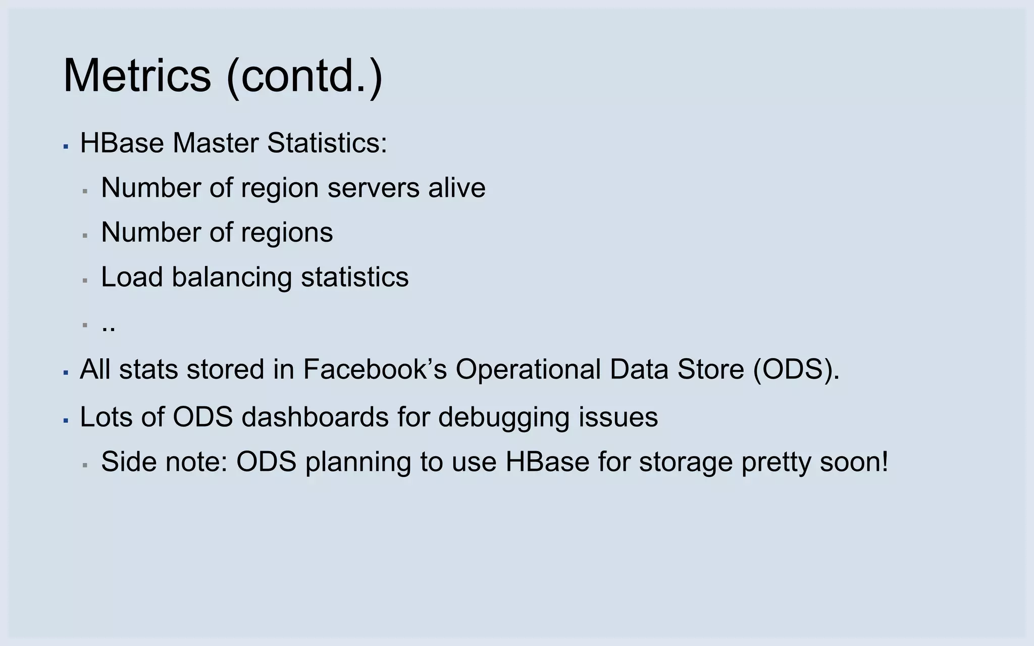 Metrics (contd.)
▪   HBase Master Statistics:
    ▪   Number of region servers alive
    ▪   Number of regions
    ▪   Load balancing statistics
    ▪   ..
▪   All stats stored in Facebook’s Operational Data Store (ODS).
▪   Lots of ODS dashboards for debugging issues
    ▪   Side note: ODS planning to use HBase for storage pretty soon!
 