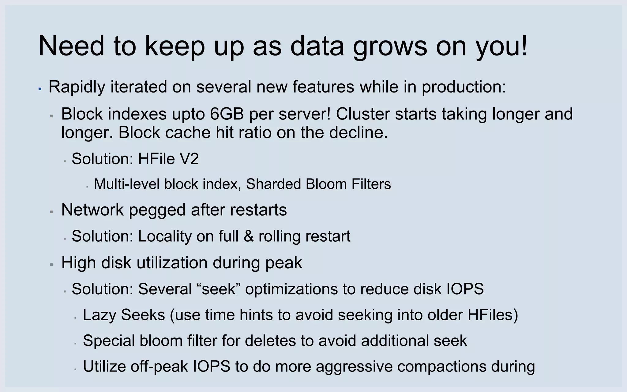 Need to keep up as data grows on you!
▪   Rapidly iterated on several new features while in production:
    ▪   Block indexes upto 6GB per server! Cluster starts taking longer and
        longer. Block cache hit ratio on the decline.
        ▪   Solution: HFile V2
                ▪   Multi-level block index, Sharded Bloom Filters
    ▪   Network pegged after restarts
        ▪   Solution: Locality on full & rolling restart
    ▪   High disk utilization during peak
        ▪   Solution: Several “seek” optimizations to reduce disk IOPS
            ▪   Lazy Seeks (use time hints to avoid seeking into older HFiles)
            ▪   Special bloom filter for deletes to avoid additional seek
            ▪   Utilize off-peak IOPS to do more aggressive compactions during
 