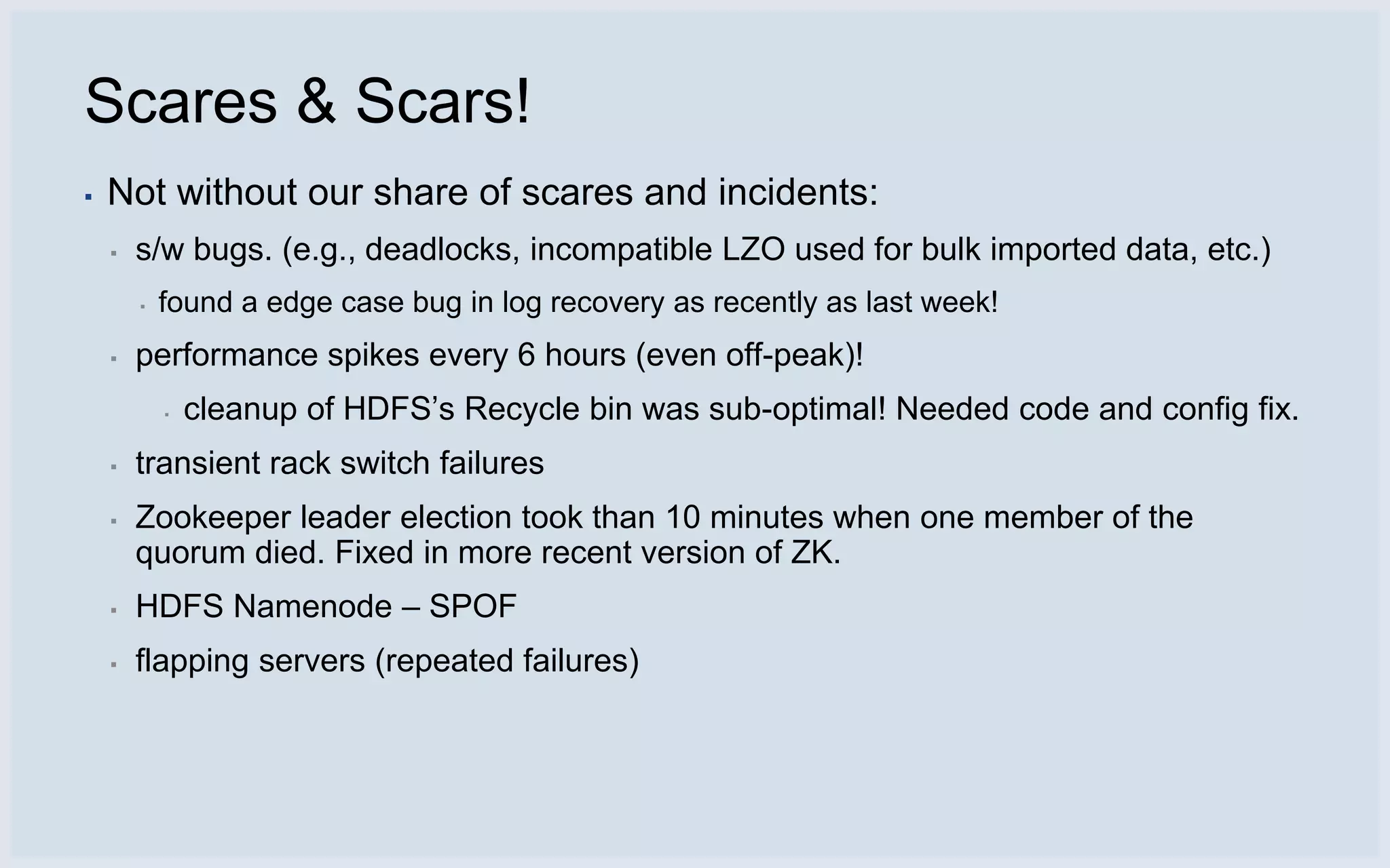 Scares & Scars!
▪   Not without our share of scares and incidents:
    ▪   s/w bugs. (e.g., deadlocks, incompatible LZO used for bulk imported data, etc.)
        ▪   found a edge case bug in log recovery as recently as last week!
    ▪   performance spikes every 6 hours (even off-peak)!
            ▪   cleanup of HDFS’s Recycle bin was sub-optimal! Needed code and config fix.
    ▪   transient rack switch failures
    ▪   Zookeeper leader election took than 10 minutes when one member of the
        quorum died. Fixed in more recent version of ZK.
    ▪   HDFS Namenode – SPOF
    ▪   flapping servers (repeated failures)
 