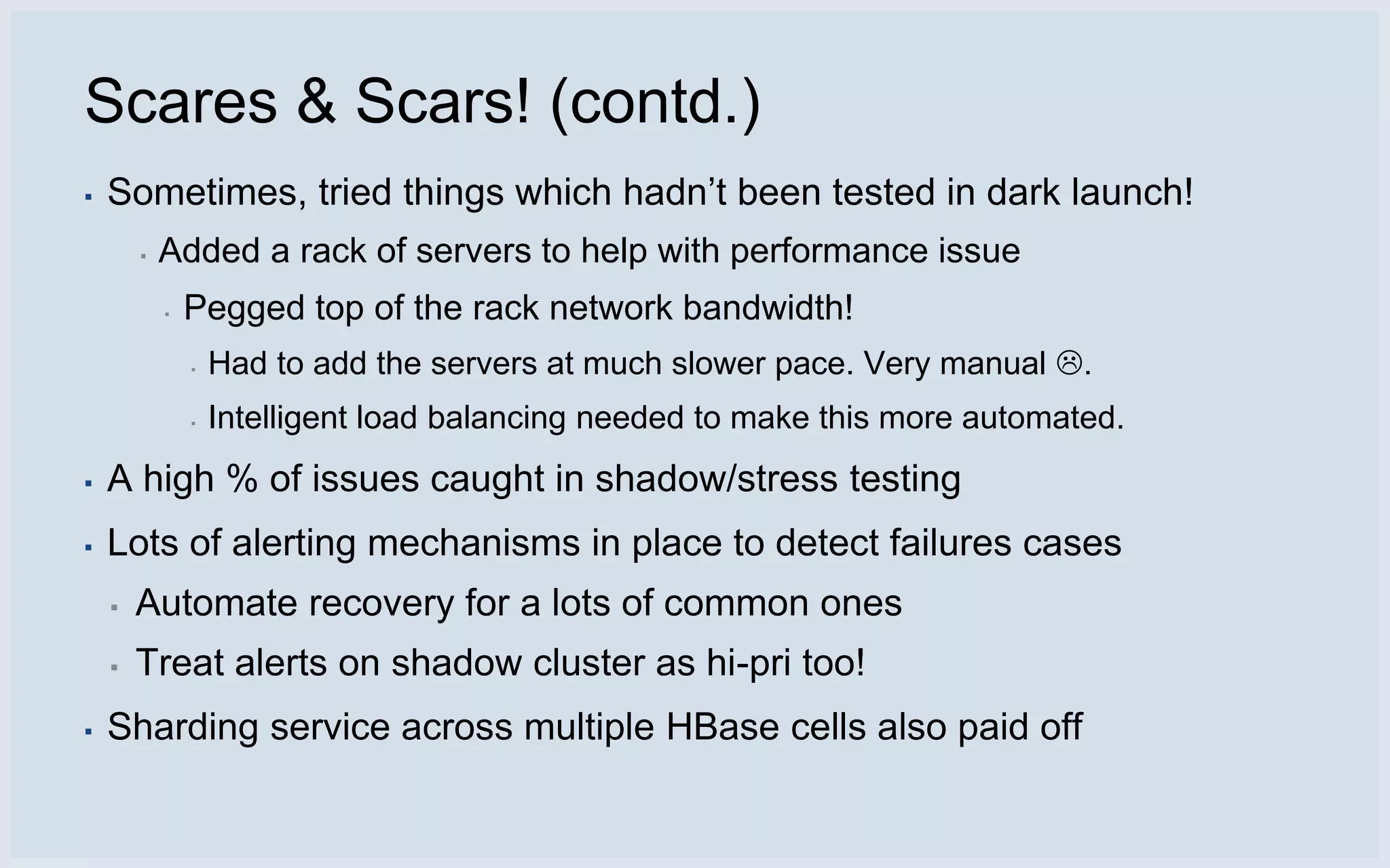 Scares & Scars! (contd.)
▪   Sometimes, tried things which hadn’t been tested in dark launch!
        ▪   Added a rack of servers to help with performance issue
            ▪   Pegged top of the rack network bandwidth!
                ▪   Had to add the servers at much slower pace. Very manual .
                ▪   Intelligent load balancing needed to make this more automated.
▪   A high % of issues caught in shadow/stress testing
▪   Lots of alerting mechanisms in place to detect failures cases
    ▪   Automate recovery for a lots of common ones
    ▪   Treat alerts on shadow cluster as hi-pri too!
▪   Sharding service across multiple HBase cells also paid off
 