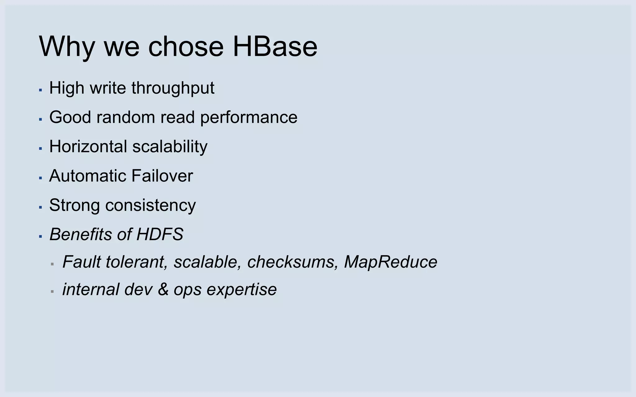 Why we chose HBase
▪   High write throughput
▪   Good random read performance
▪   Horizontal scalability
▪   Automatic Failover
▪   Strong consistency
▪   Benefits of HDFS
    ▪   Fault tolerant, scalable, checksums, MapReduce
    ▪   internal dev & ops expertise
 
