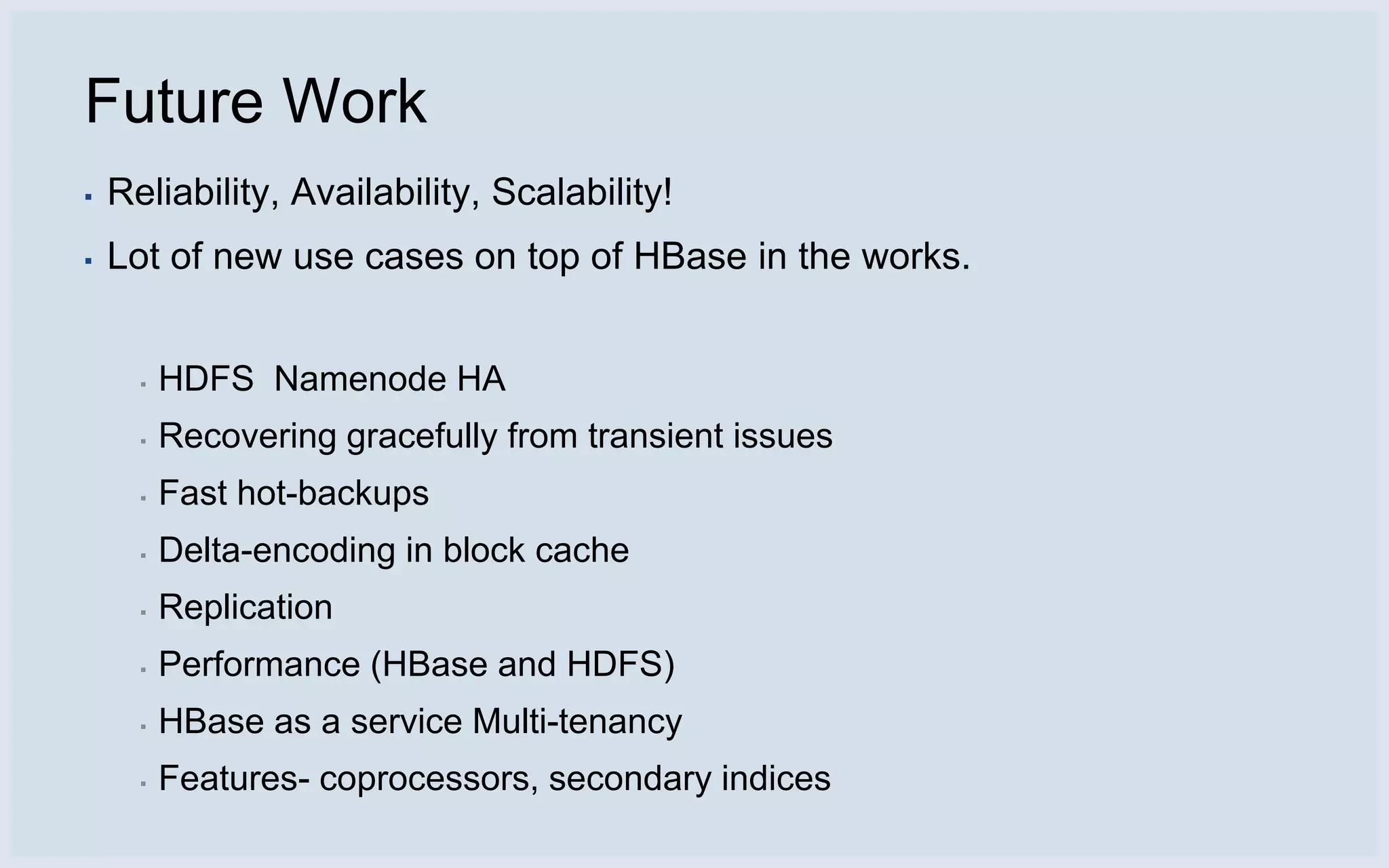 Future Work
▪   Reliability, Availability, Scalability!
▪   Lot of new use cases on top of HBase in the works.


      ▪   HDFS Namenode HA
      ▪   Recovering gracefully from transient issues
      ▪   Fast hot-backups
      ▪   Delta-encoding in block cache
      ▪   Replication
      ▪   Performance (HBase and HDFS)
      ▪   HBase as a service Multi-tenancy
      ▪   Features- coprocessors, secondary indices
 