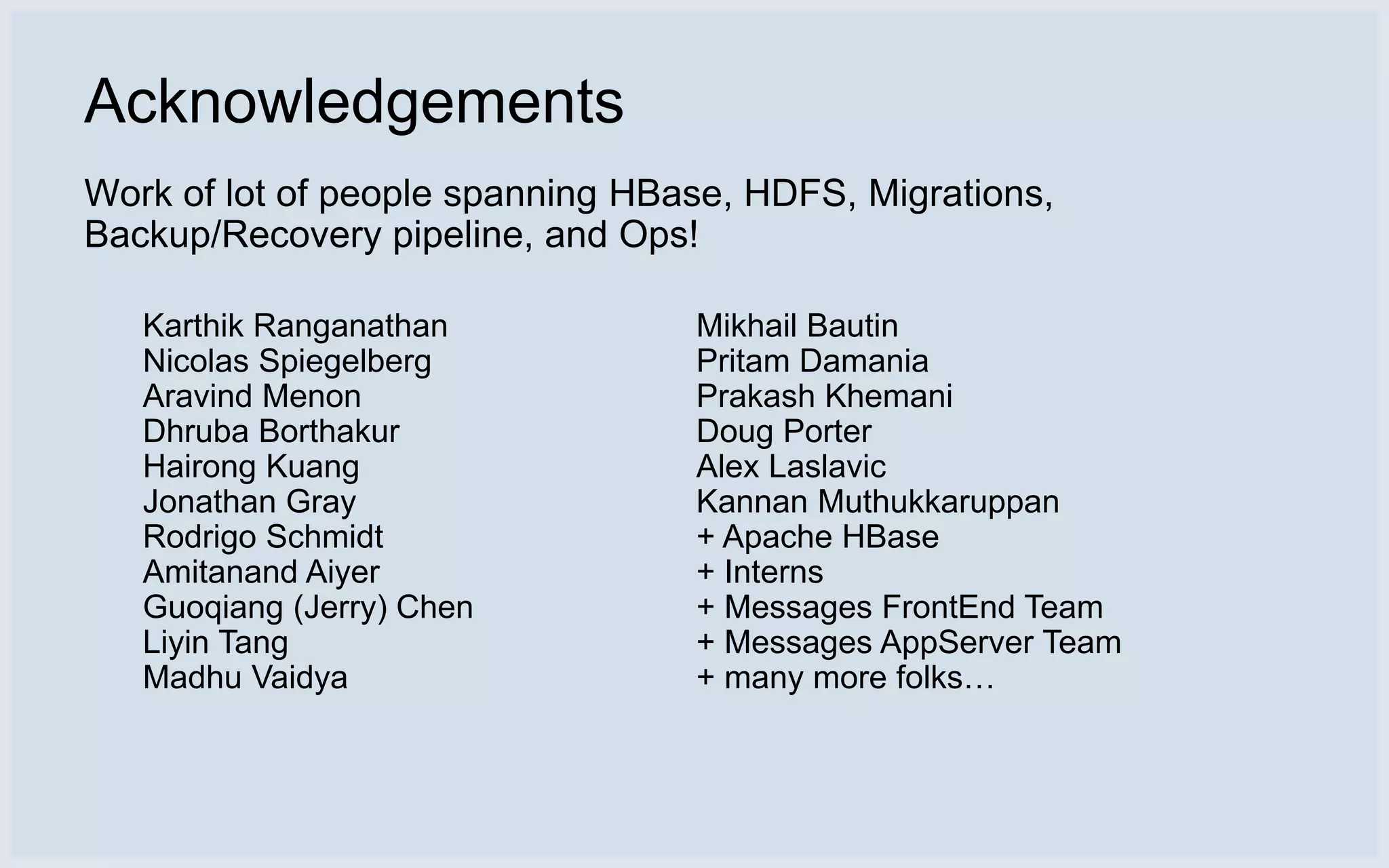 Acknowledgements
Work of lot of people spanning HBase, HDFS, Migrations,
Backup/Recovery pipeline, and Ops!

   Karthik Ranganathan            Mikhail Bautin
   Nicolas Spiegelberg            Pritam Damania
   Aravind Menon                  Prakash Khemani
   Dhruba Borthakur               Doug Porter
   Hairong Kuang                  Alex Laslavic
   Jonathan Gray                  Kannan Muthukkaruppan
   Rodrigo Schmidt                + Apache HBase
   Amitanand Aiyer                + Interns
   Guoqiang (Jerry) Chen          + Messages FrontEnd Team
   Liyin Tang                     + Messages AppServer Team
   Madhu Vaidya                   + many more folks…
 