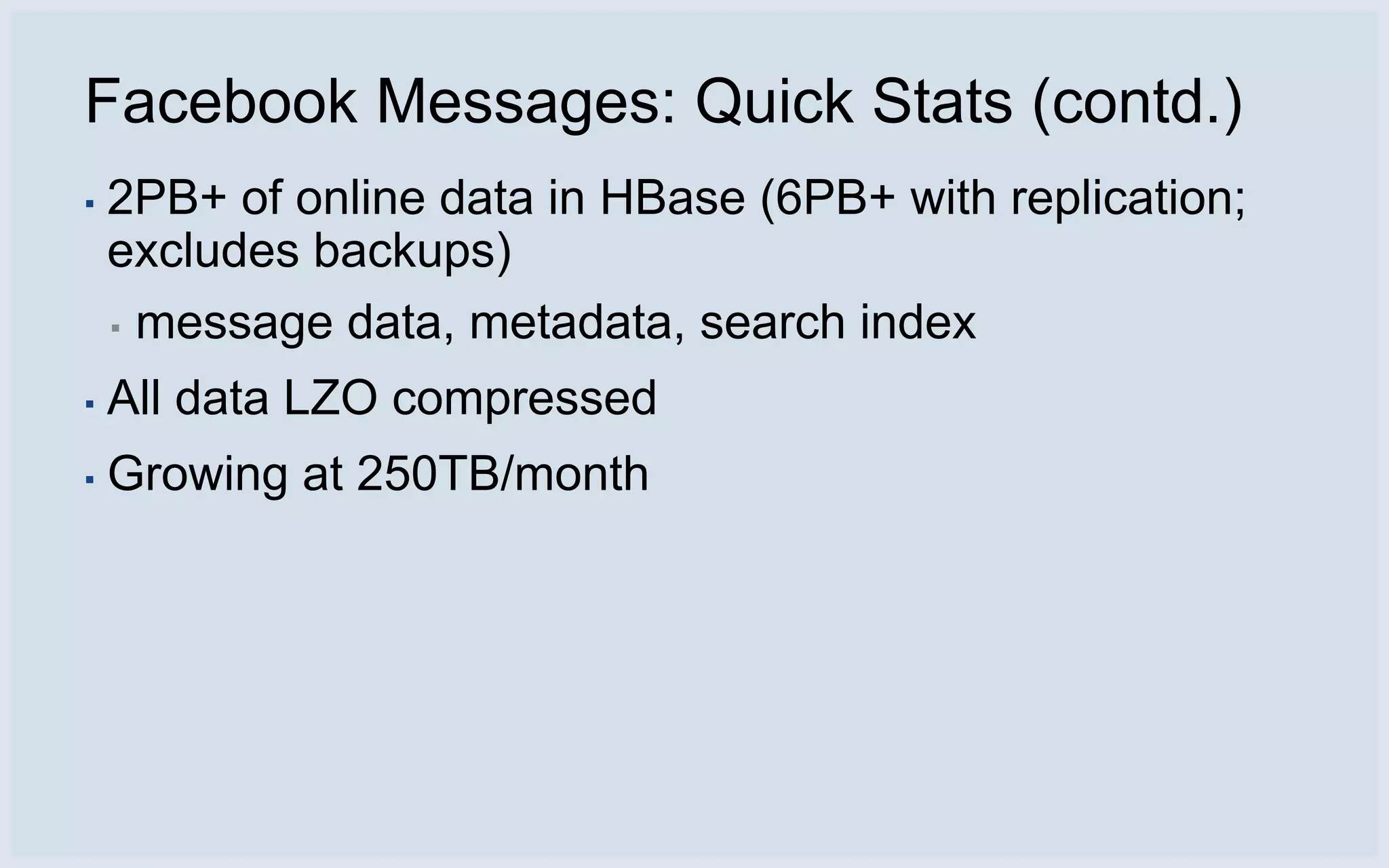 Facebook Messages: Quick Stats (contd.)
▪   2PB+ of online data in HBase (6PB+ with replication;
    excludes backups)
    ▪ message data, metadata, search index

▪   All data LZO compressed
▪   Growing at 250TB/month
 