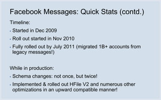 Facebook Messages: Quick Stats (contd.)
Timeline:
▪   Started in Dec 2009
▪   Roll out started in Nov 2010
▪   Fully rolled out by July 2011 (migrated 1B+ accounts from
    legacy messages!)


While in production:
▪   Schema changes: not once, but twice!
▪   Implemented & rolled out HFile V2 and numerous other
    optimizations in an upward compatible manner!
 