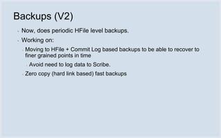 Backups (V2)
▪   Now, does periodic HFile level backups.
▪   Working on:
    ▪   Moving to HFile + Commit Log based backups to be able to recover to
        finer grained points in time
        ▪   Avoid need to log data to Scribe.
    ▪   Zero copy (hard link based) fast backups
 