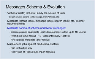 Messages Schema & Evolution
▪   “Actions” (data) Column Family the source of truth
    ▪   Log of all user actions (addMessage, markAsRead, etc.)

▪   Metadata (thread index, message index, search index) etc. in other
    column families
▪   Metadata portion of schema underwent 3 changes:
        ▪   Coarse grained snapshots (early development; rollout up to 1M users)
        ▪   Hybrid (up to full rollout – 1B+ accounts; 800M+ active)
        ▪   Fine-grained metadata (after rollout)
▪   MapReduce jobs against production clusters!
        ▪   Ran in throttled way
        ▪   Heavy use of HBase bulk import features
 