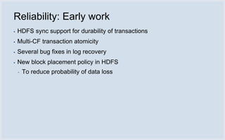 Reliability: Early work
▪   HDFS sync support for durability of transactions
▪   Multi-CF transaction atomicity
▪   Several bug fixes in log recovery
▪   New block placement policy in HDFS
    ▪   To reduce probability of data loss
 