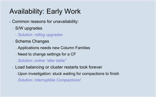 Availability: Early Work
▪   Common reasons for unavailability:
    ▪   S/W upgrades
        ▪   Solution: rolling upgrades
    ▪   Schema Changes
        ▪   Applications needs new Column Families
        ▪   Need to change settings for a CF
        ▪   Solution: online “alter table”
    ▪   Load balancing or cluster restarts took forever
        ▪   Upon investigation: stuck waiting for compactions to finish
        ▪   Solution: Interruptible Compactions!
 