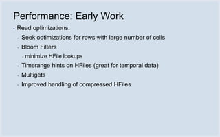 Performance: Early Work
▪   Read optimizations:
    ▪   Seek optimizations for rows with large number of cells
    ▪   Bloom Filters
        ▪   minimize HFile lookups
    ▪   Timerange hints on HFiles (great for temporal data)
    ▪   Multigets
    ▪   Improved handling of compressed HFiles
 