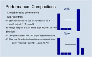 Performance: Compactions                                          Was
▪   Critical for read performance
▪   Old Algorithm:
#1. Start from newest file (file 0); include next file if:
    ▪   size[i] < size[i-1] * C (good!)
#2. Always compact at least 4 files, even if rule #1 isn’t met.

Solution:
                                                                  Now
#1. Compact at least 4 files, but only if eligible files found.
#2. Also, new file selection based on summation of sizes.
           size[i] < (size[0] + size[1] + …size[i-1]) * C
 