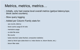 Metrics, metrics, metrics…
▪   Initially, only had coarse level overall metrics (get/put latency/ops;
    block cache counters).
▪   Slow query logging
▪   Added per Column Family stats for:
    ▪   ops counts, latency
    ▪   block cache usage & hit ratio
    ▪   memstore usage
    ▪   on-disk file sizes
    ▪   file counts
    ▪   bytes returned, bytes flushed, compaction statistics
    ▪   stats by block type (data block vs. index blocks vs. bloom blocks, etc.)
    ▪   bloom filter stats
 