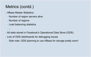 Metrics (contd.)
▪   HBase Master Statistics:
    ▪   Number of region servers alive
    ▪   Number of regions
    ▪   Load balancing statistics
    ▪   ..
▪   All stats stored in Facebook’s Operational Data Store (ODS).
▪   Lots of ODS dashboards for debugging issues
    ▪   Side note: ODS planning to use HBase for storage pretty soon!
 