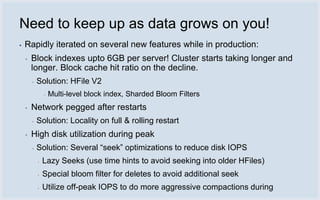 Need to keep up as data grows on you!
▪   Rapidly iterated on several new features while in production:
    ▪   Block indexes upto 6GB per server! Cluster starts taking longer and
        longer. Block cache hit ratio on the decline.
        ▪   Solution: HFile V2
                ▪   Multi-level block index, Sharded Bloom Filters
    ▪   Network pegged after restarts
        ▪   Solution: Locality on full & rolling restart
    ▪   High disk utilization during peak
        ▪   Solution: Several “seek” optimizations to reduce disk IOPS
            ▪   Lazy Seeks (use time hints to avoid seeking into older HFiles)
            ▪   Special bloom filter for deletes to avoid additional seek
            ▪   Utilize off-peak IOPS to do more aggressive compactions during
 