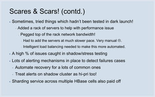 Scares & Scars! (contd.)
▪   Sometimes, tried things which hadn’t been tested in dark launch!
        ▪   Added a rack of servers to help with performance issue
            ▪   Pegged top of the rack network bandwidth!
                ▪   Had to add the servers at much slower pace. Very manual .
                ▪   Intelligent load balancing needed to make this more automated.
▪   A high % of issues caught in shadow/stress testing
▪   Lots of alerting mechanisms in place to detect failures cases
    ▪   Automate recovery for a lots of common ones
    ▪   Treat alerts on shadow cluster as hi-pri too!
▪   Sharding service across multiple HBase cells also paid off
 
