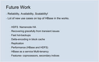 Future Work
▪   Reliability, Availability, Scalability!
▪   Lot of new use cases on top of HBase in the works.


      ▪   HDFS Namenode HA
      ▪   Recovering gracefully from transient issues
      ▪   Fast hot-backups
      ▪   Delta-encoding in block cache
      ▪   Replication
      ▪   Performance (HBase and HDFS)
      ▪   HBase as a service Multi-tenancy
      ▪   Features- coprocessors, secondary indices
 