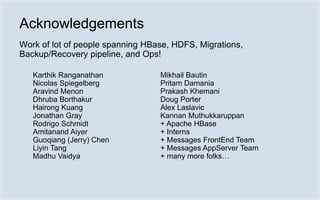 Acknowledgements
Work of lot of people spanning HBase, HDFS, Migrations,
Backup/Recovery pipeline, and Ops!

   Karthik Ranganathan            Mikhail Bautin
   Nicolas Spiegelberg            Pritam Damania
   Aravind Menon                  Prakash Khemani
   Dhruba Borthakur               Doug Porter
   Hairong Kuang                  Alex Laslavic
   Jonathan Gray                  Kannan Muthukkaruppan
   Rodrigo Schmidt                + Apache HBase
   Amitanand Aiyer                + Interns
   Guoqiang (Jerry) Chen          + Messages FrontEnd Team
   Liyin Tang                     + Messages AppServer Team
   Madhu Vaidya                   + many more folks…
 